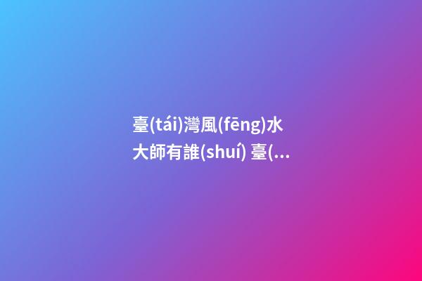 臺(tái)灣風(fēng)水大師有誰(shuí) 臺(tái)灣風(fēng)水大師排名